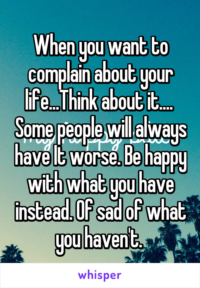 When you want to complain about your life...Think about it....  Some people will always have It worse. Be happy with what you have instead. Of sad of what you haven't. 