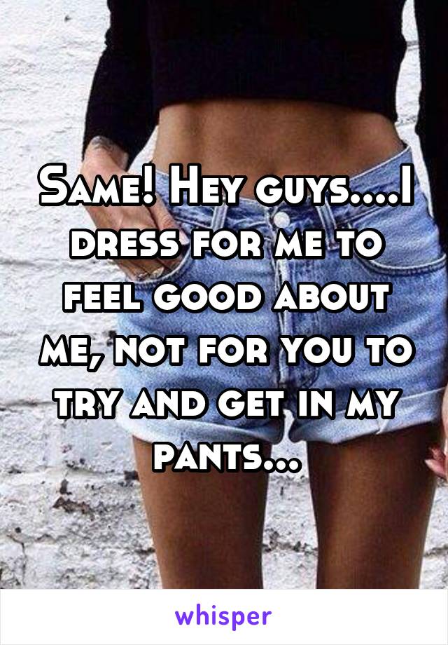 Same! Hey guys....I dress for me to feel good about me, not for you to try and get in my pants...
