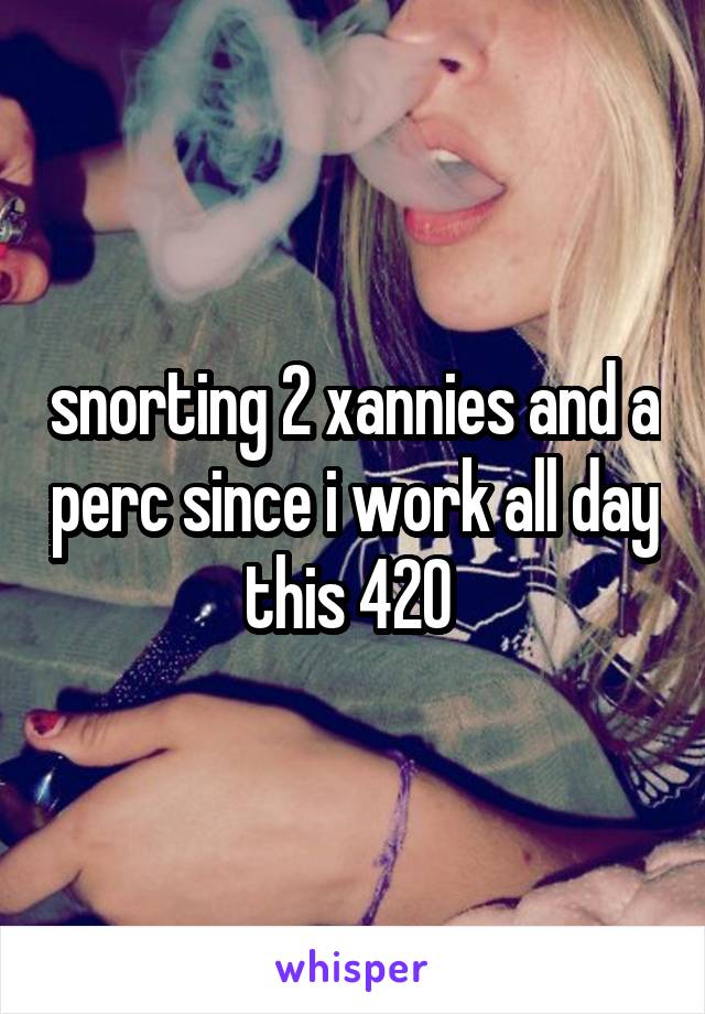 snorting 2 xannies and a perc since i work all day this 420 