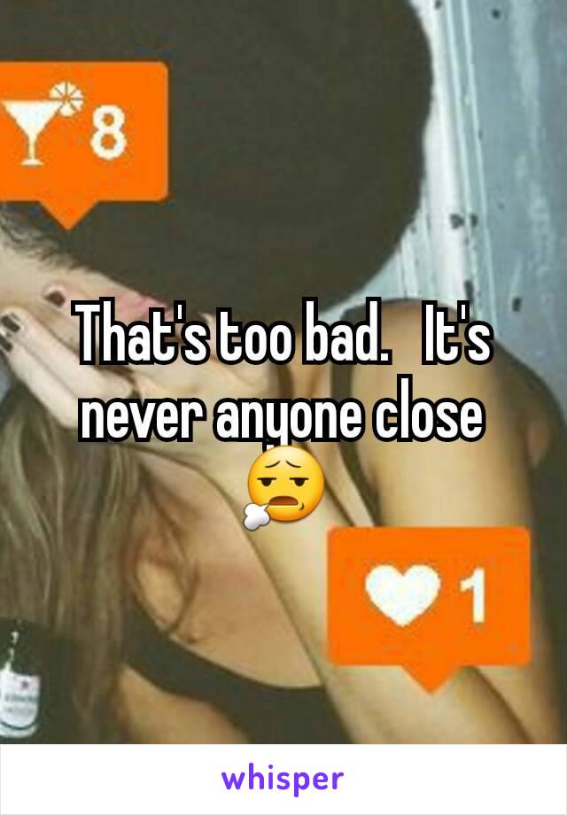 That's too bad.   It's never anyone close 😧