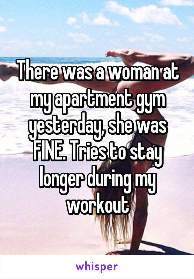 There was a woman at my apartment gym yesterday, she was FINE. Tries to stay longer during my workout