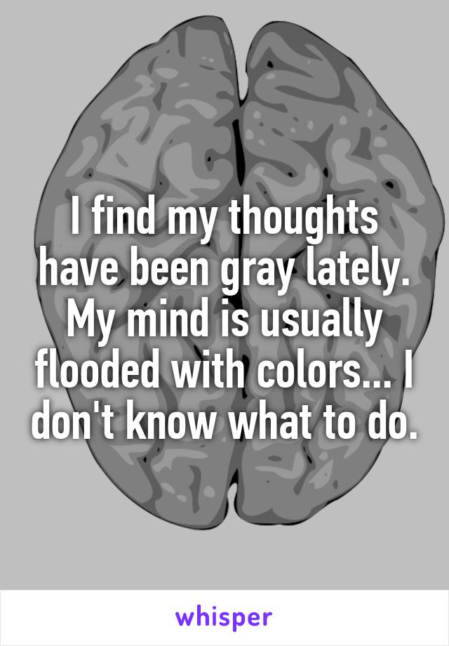 I find my thoughts have been gray lately. My mind is usually flooded with colors... I don't know what to do.
