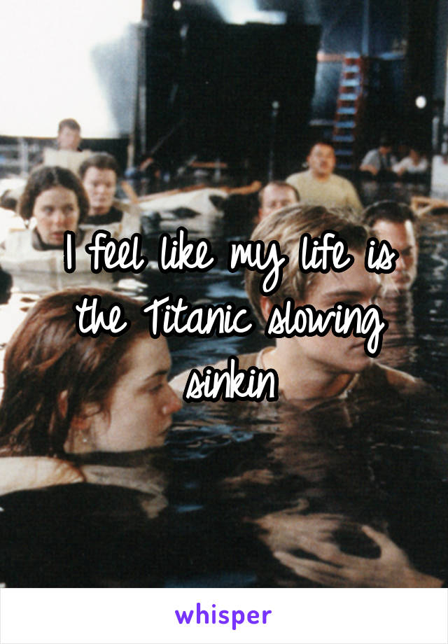 I feel like my life is the Titanic slowing sinkin
