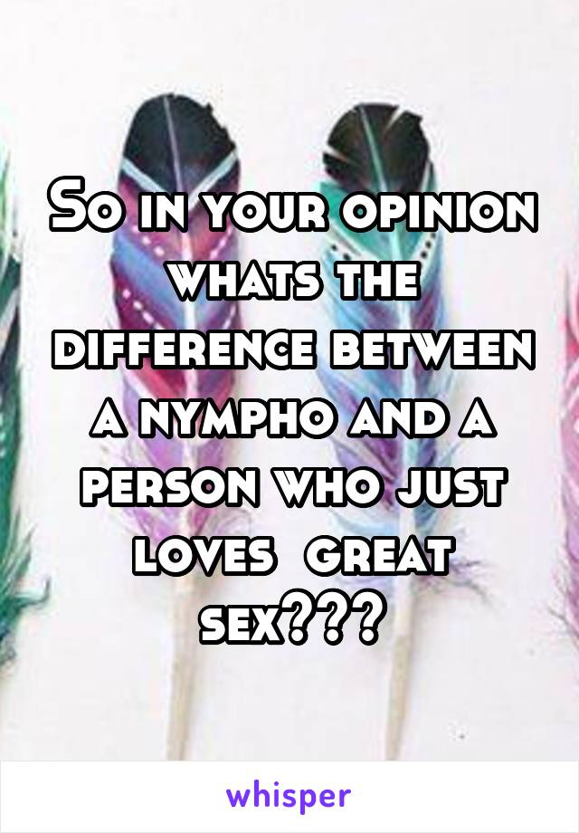 So in your opinion whats the difference between a nympho and a person who just loves  great sex???