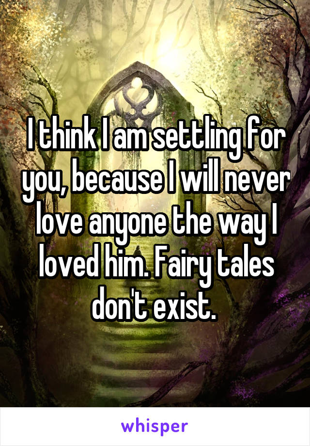 I think I am settling for you, because I will never love anyone the way I loved him. Fairy tales don't exist. 