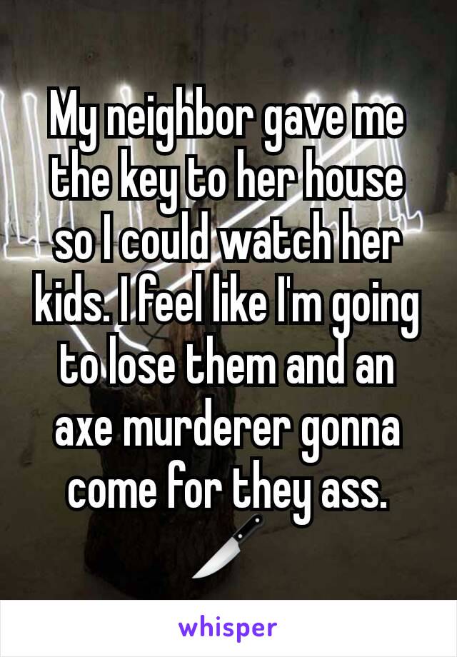 My neighbor gave me the key to her house so I could watch her kids. I feel like I'm going to lose them and an axe murderer gonna come for they ass.  🔪
