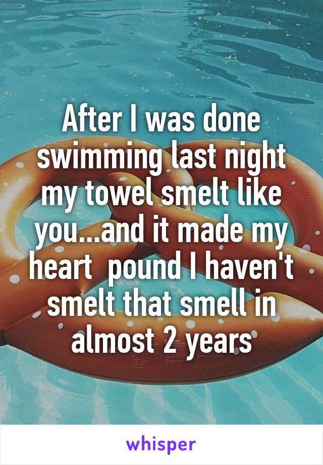 After I was done swimming last night my towel smelt like you...and it made my heart  pound I haven't smelt that smell in almost 2 years