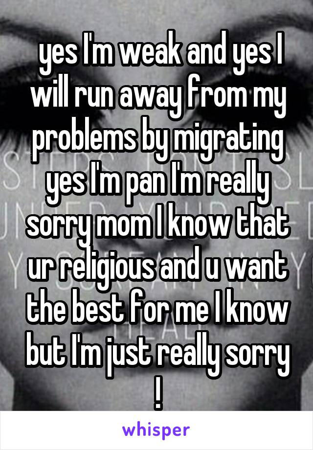  yes I'm weak and yes I will run away from my problems by migrating yes I'm pan I'm really sorry mom I know that ur religious and u want the best for me I know but I'm just really sorry !