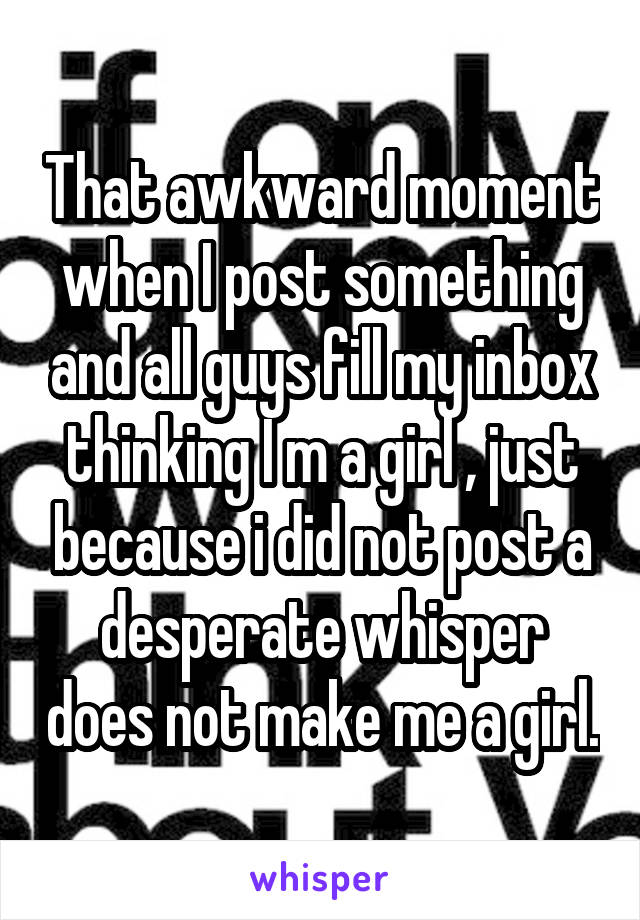 That awkward moment when I post something and all guys fill my inbox thinking I m a girl , just because i did not post a desperate whisper does not make me a girl.