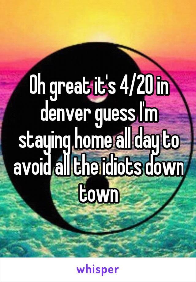 Oh great it's 4/20 in denver guess I'm staying home all day to avoid all the idiots down town