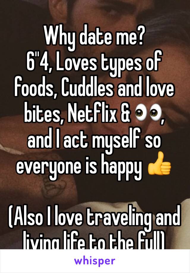 Why date me? 
6"4, Loves types of foods, Cuddles and love bites, Netflix & 👀,
and I act myself so everyone is happy 👍

(Also I love traveling and living life to the full)