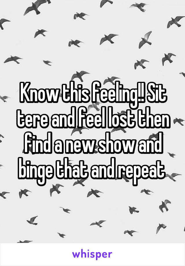 Know this feeling!! Sit tere and feel lost then find a new show and binge that and repeat 