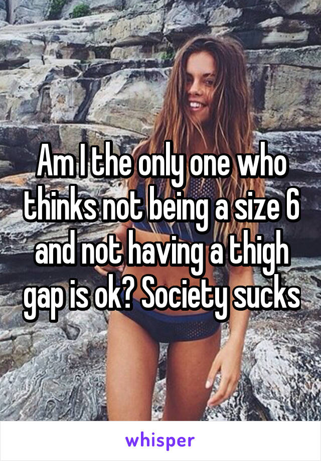 Am I the only one who thinks not being a size 6 and not having a thigh gap is ok? Society sucks