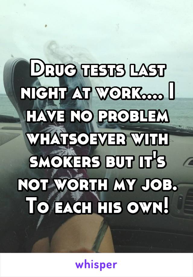 Drug tests last night at work.... I have no problem whatsoever with smokers but it's not worth my job. To each his own!