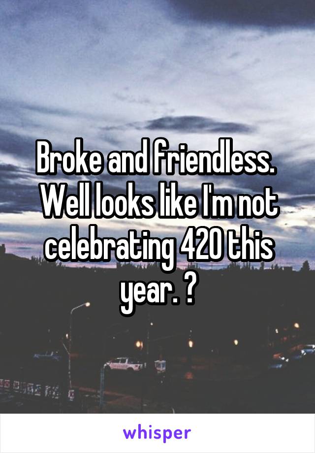 Broke and friendless. 
Well looks like I'm not celebrating 420 this year. 😞