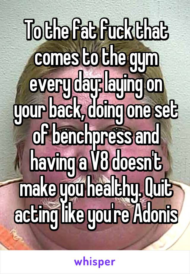 To the fat fuck that comes to the gym every day: laying on your back, doing one set of benchpress and having a V8 doesn't make you healthy. Quit acting like you're Adonis 