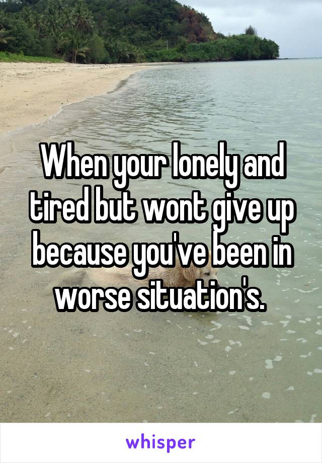 When your lonely and tired but wont give up because you've been in worse situation's. 