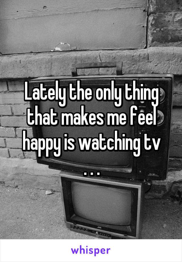 Lately the only thing that makes me feel happy is watching tv
. . .