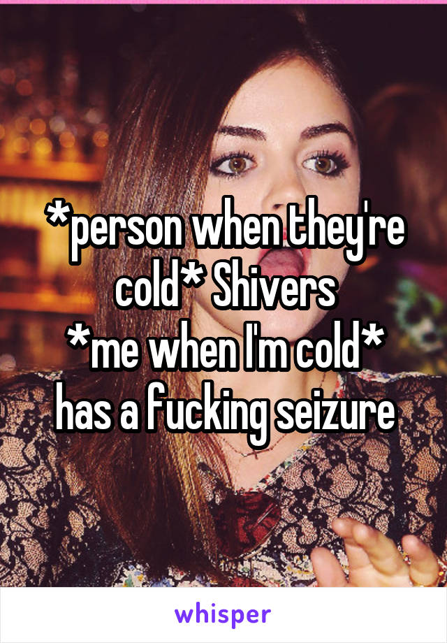 *person when they're cold* Shivers
*me when I'm cold* has a fucking seizure