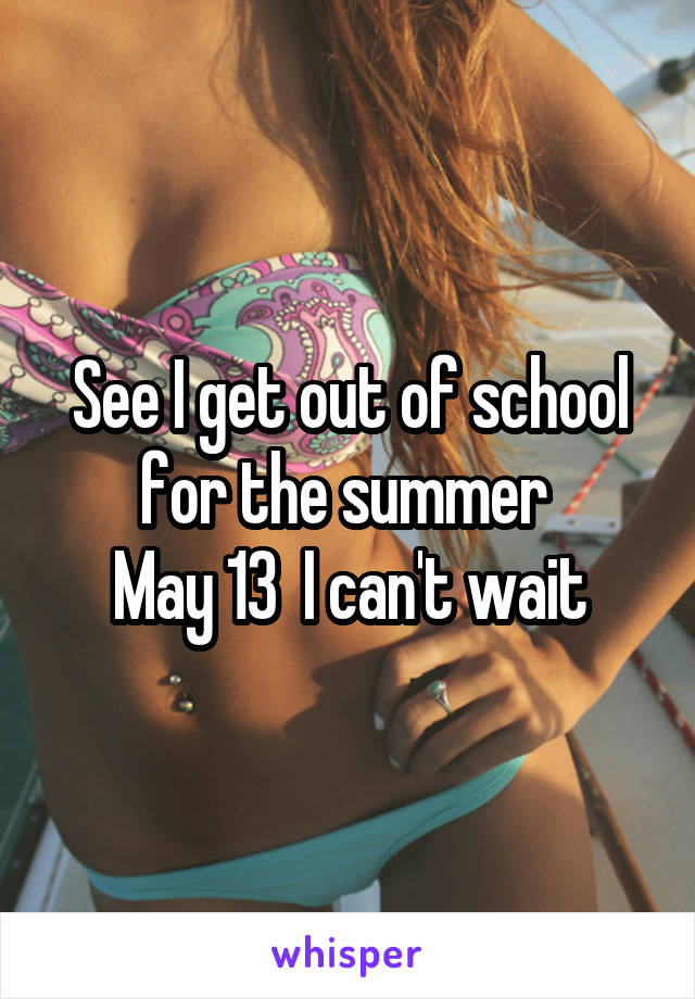 See I get out of school for the summer 
May 13  I can't wait