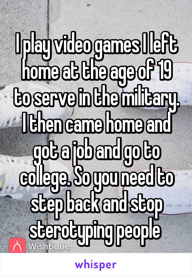 I play video games I left home at the age of 19 to serve in the military. I then came home and got a job and go to college. So you need to step back and stop sterotyping people 