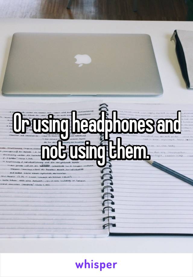 Or using headphones and not using them. 