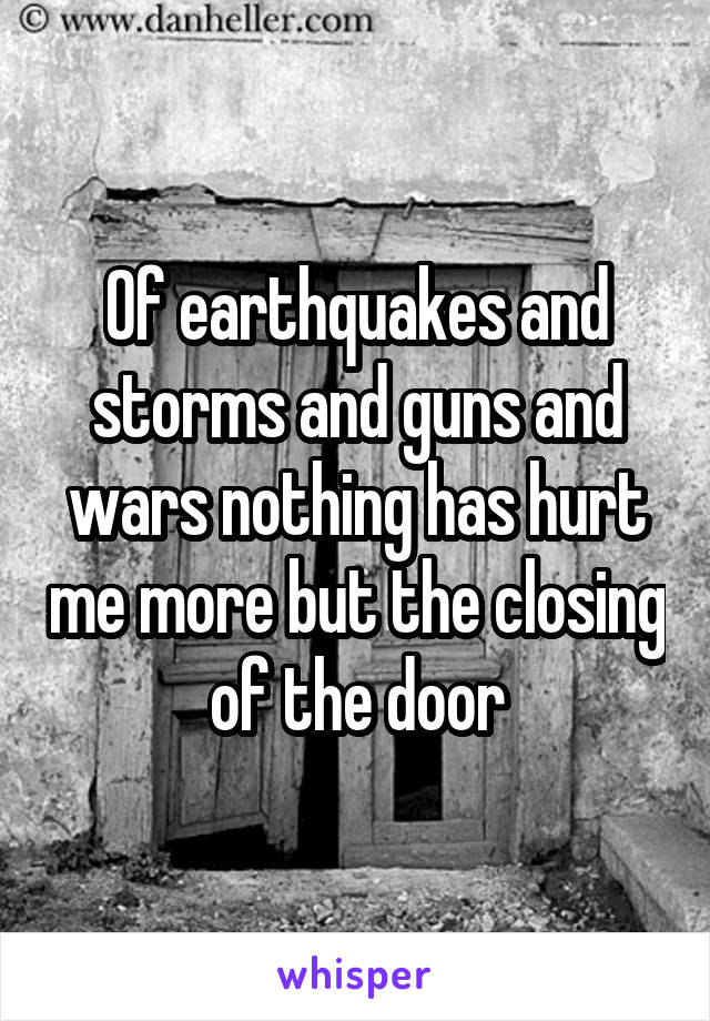 Of earthquakes and storms and guns and wars nothing has hurt me more but the closing of the door
