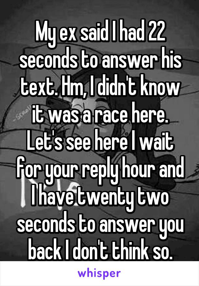 My ex said I had 22 seconds to answer his text. Hm, I didn't know it was a race here. Let's see here I wait for your reply hour and I have twenty two seconds to answer you back I don't think so.