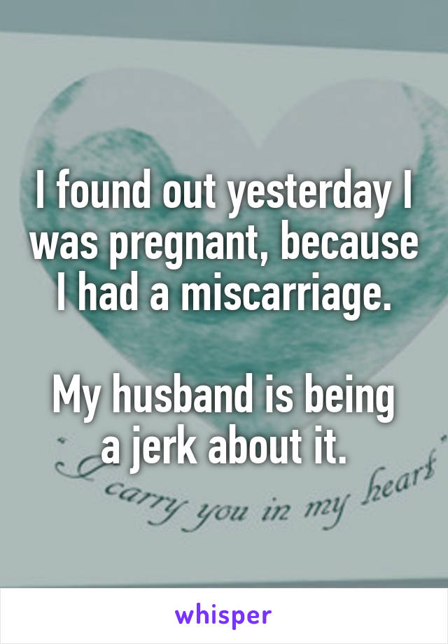 I found out yesterday I was pregnant, because I had a miscarriage.

My husband is being a jerk about it.