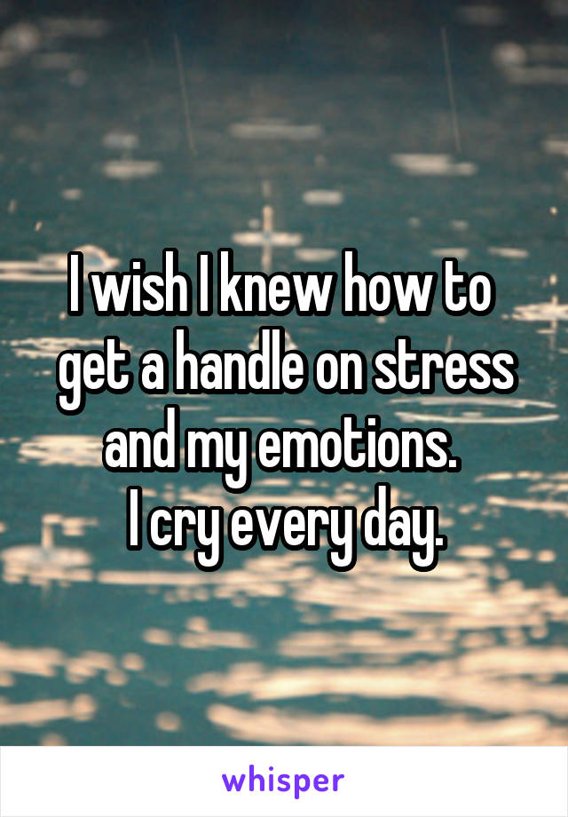 I wish I knew how to 
get a handle on stress and my emotions. 
I cry every day.
