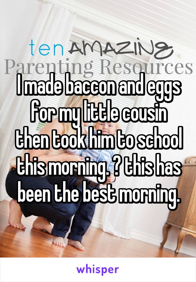 I made baccon and eggs for my little cousin then took him to school this morning. 😊 this has been the best morning.