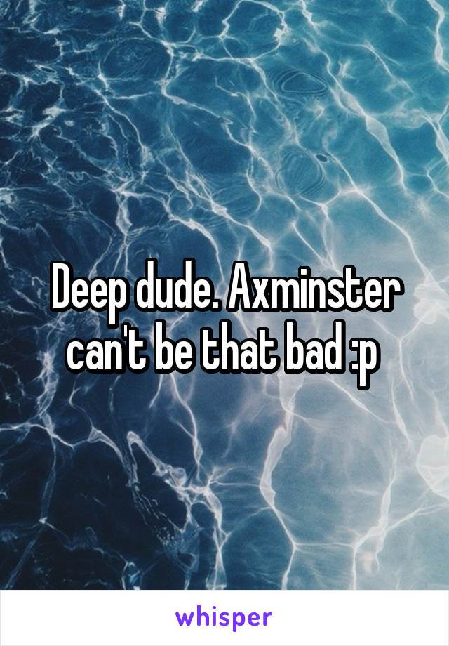 Deep dude. Axminster can't be that bad :p 