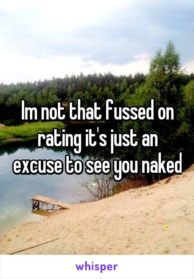 Im not that fussed on rating it's just an excuse to see you naked