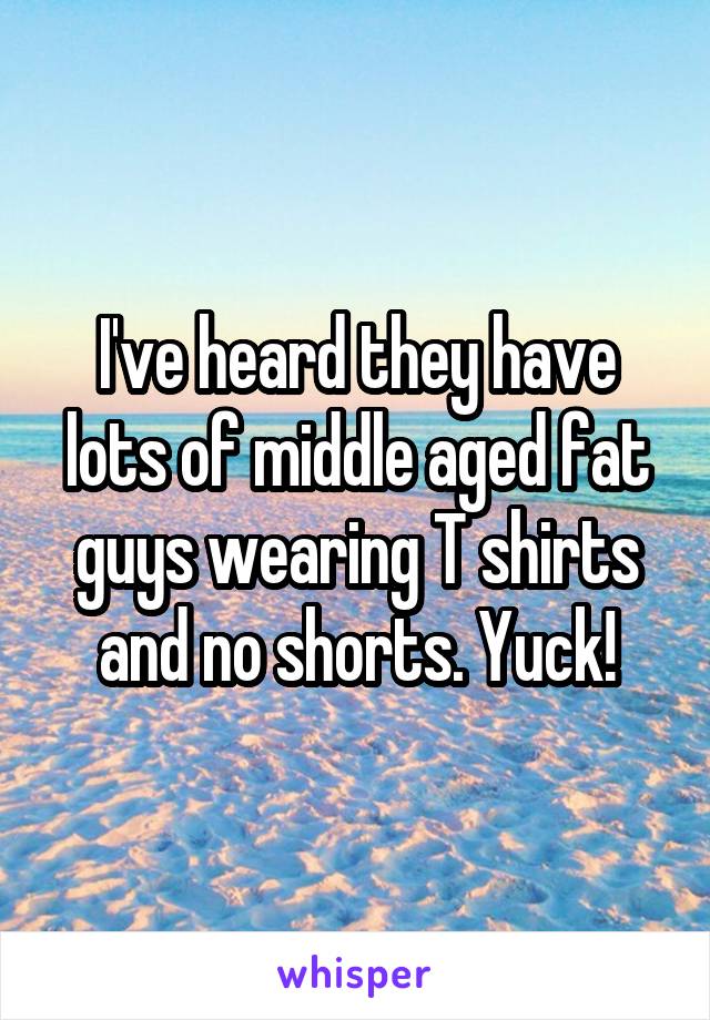 I've heard they have lots of middle aged fat guys wearing T shirts and no shorts. Yuck!