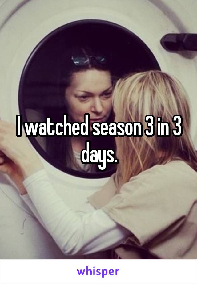 I watched season 3 in 3 days.