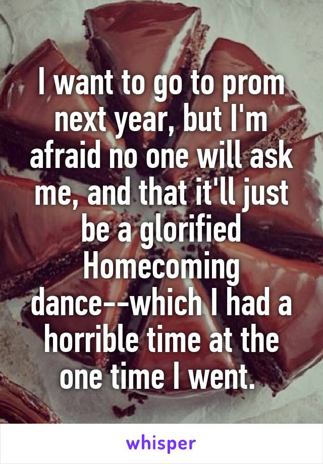 I want to go to prom next year, but I'm afraid no one will ask me, and that it'll just be a glorified Homecoming dance--which I had a horrible time at the one time I went. 