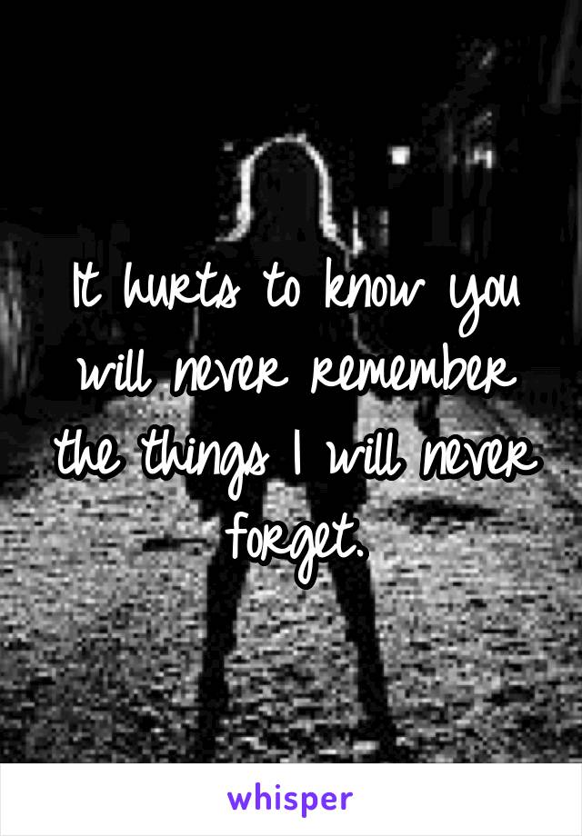 It hurts to know you will never remember the things I will never forget.