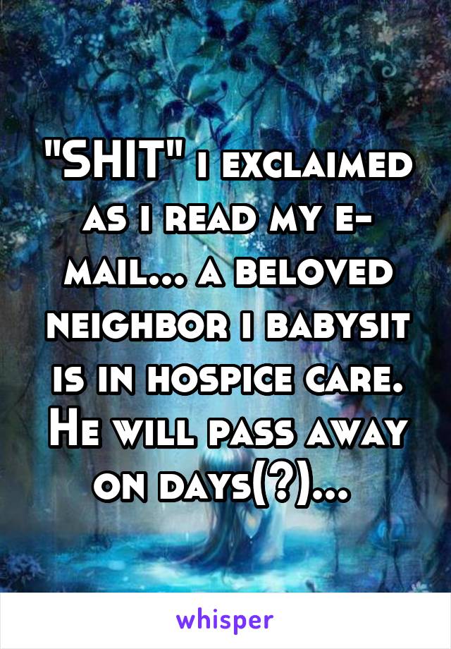 "SHIT" i exclaimed as i read my e- mail... a beloved neighbor i babysit is in hospice care. He will pass away on days(?)... 