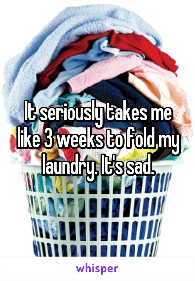 It seriously takes me like 3 weeks to fold my laundry. It's sad.
