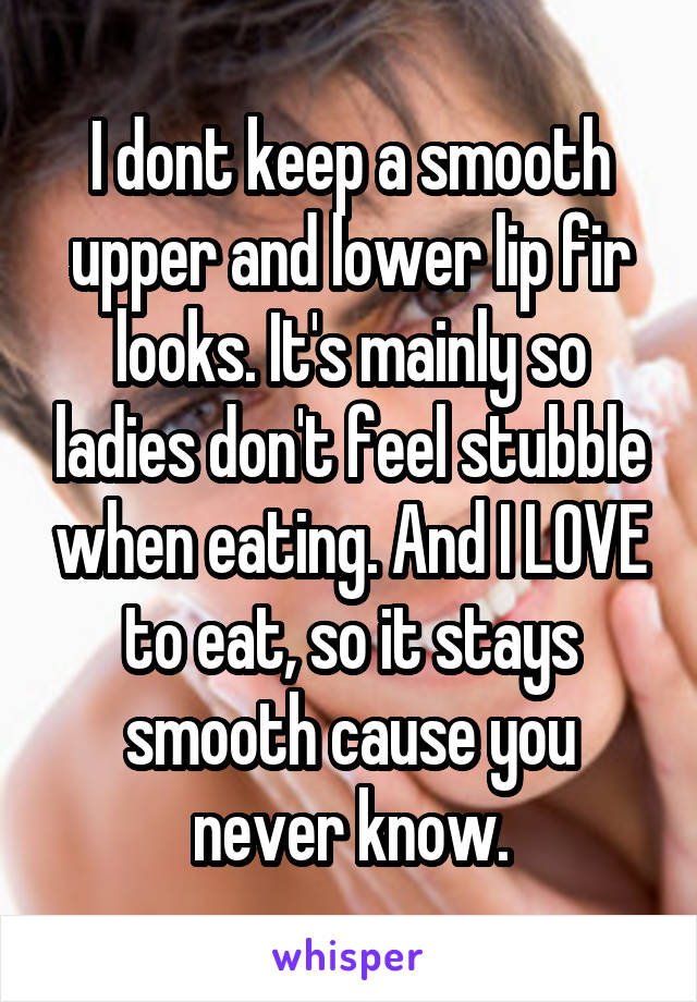 I dont keep a smooth upper and lower lip fir looks. It's mainly so ladies don't feel stubble when eating. And I LOVE to eat, so it stays smooth cause you never know.