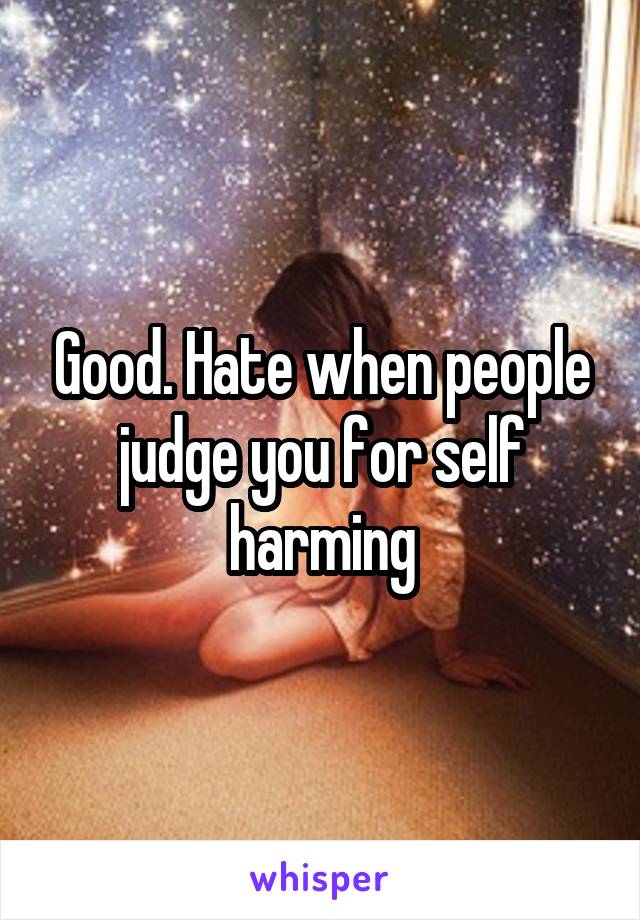 Good. Hate when people judge you for self harming
