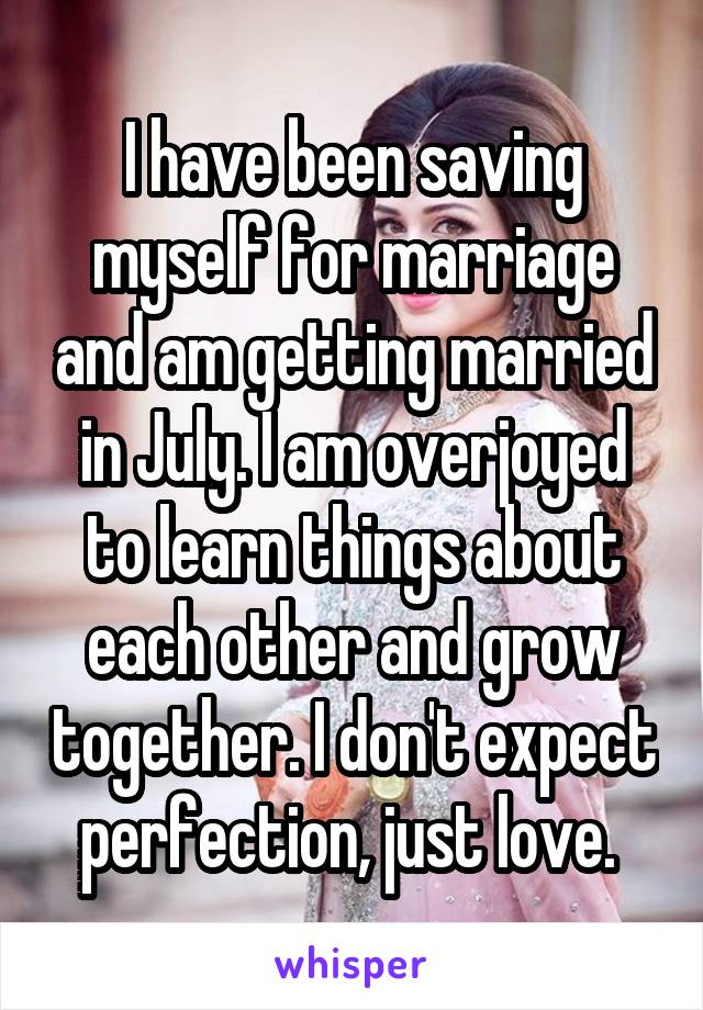 I have been saving myself for marriage and am getting married in July. I am overjoyed to learn things about each other and grow together. I don't expect perfection, just love. 