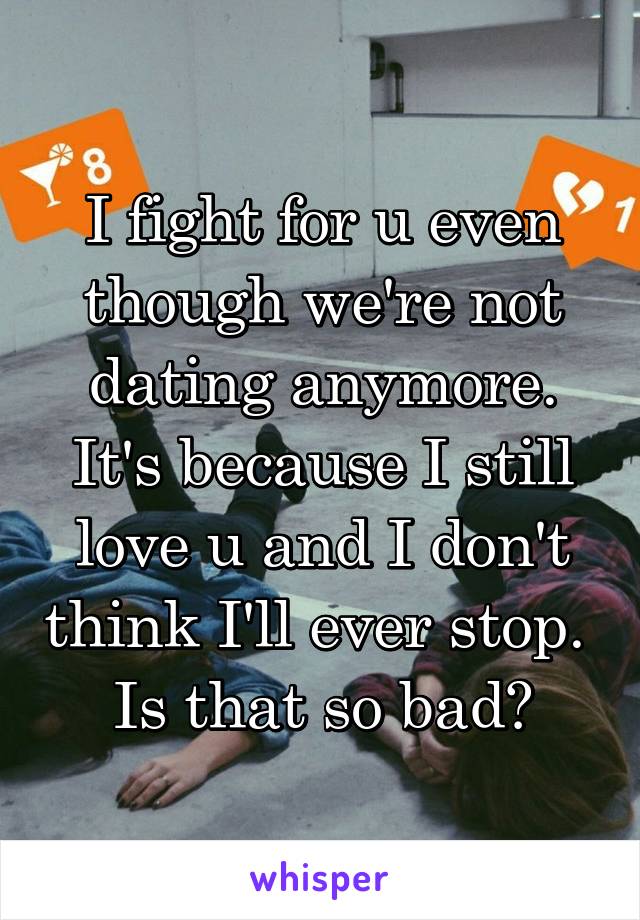 I fight for u even though we're not dating anymore. It's because I still love u and I don't think I'll ever stop. 
Is that so bad?