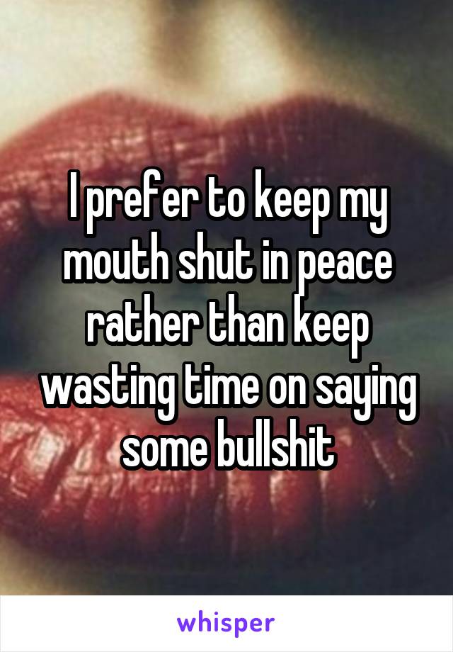 I prefer to keep my mouth shut in peace rather than keep wasting time on saying some bullshit