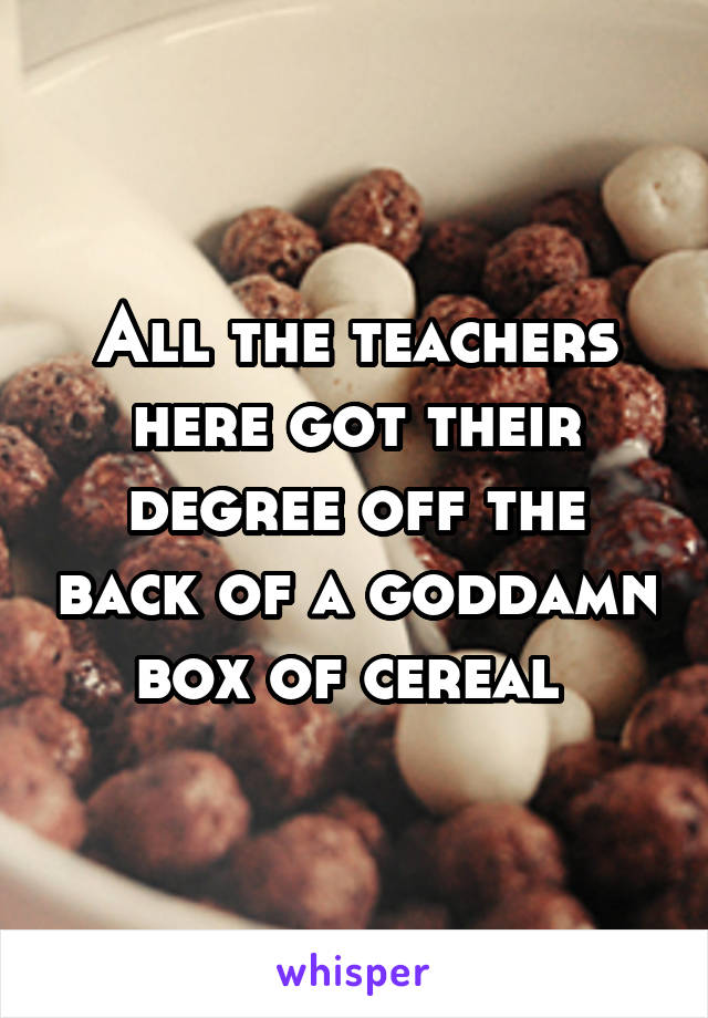 All the teachers here got their degree off the back of a goddamn box of cereal 