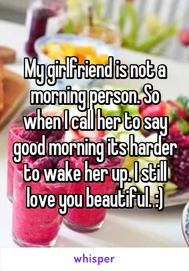 My girlfriend is not a morning person. So when I call her to say good morning its harder to wake her up. I still love you beautiful. :)