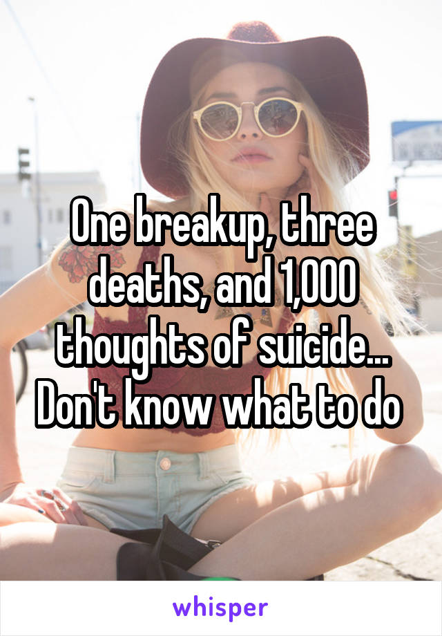 One breakup, three deaths, and 1,000 thoughts of suicide... Don't know what to do 