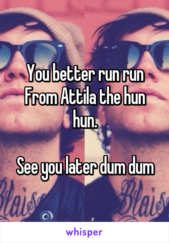 You better run run
From Attila the hun hun.

See you later dum dum