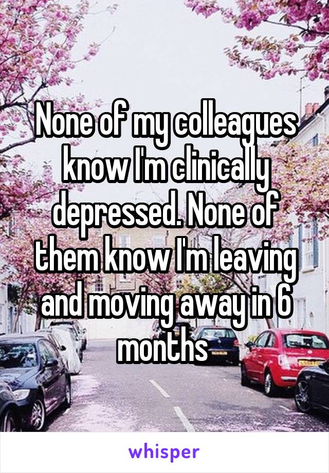 None of my colleagues know I'm clinically depressed. None of them know I'm leaving and moving away in 6 months 