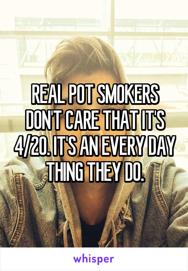 REAL POT SMOKERS DON'T CARE THAT IT'S 4/20. IT'S AN EVERY DAY THING THEY DO.